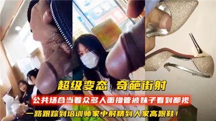 当着众多人面撸管被美女鄙视，跟踪到培训师家中射精到人家高跟鞋